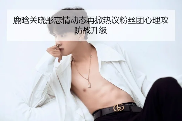 鹿晗关晓彤恋情动态再掀热议粉丝团心理攻防战升级